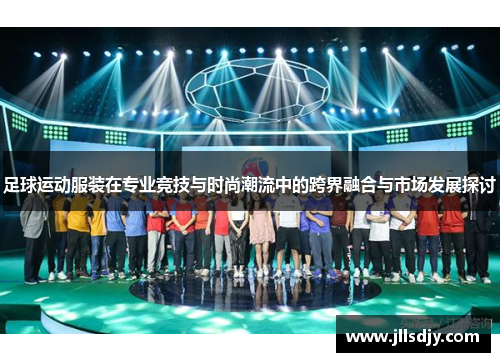 足球运动服装在专业竞技与时尚潮流中的跨界融合与市场发展探讨