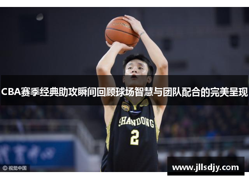 CBA赛季经典助攻瞬间回顾球场智慧与团队配合的完美呈现